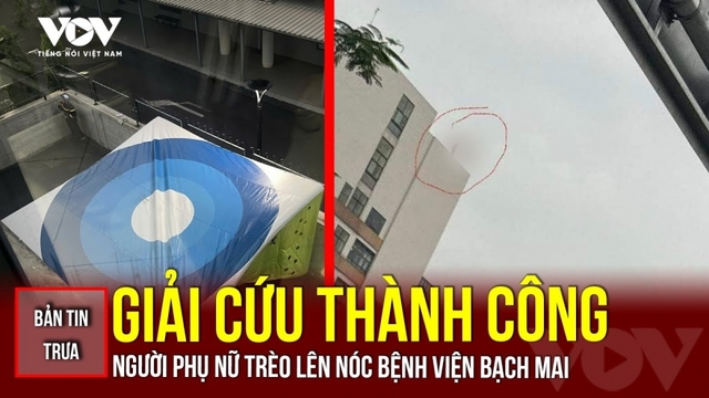 Bản tin tổng hợp: Giải cứu thành công người phụ nữ trèo lên nóc Bệnh viện Bạch Mai